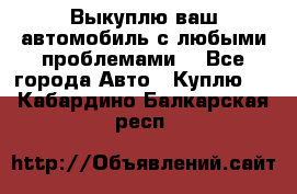Выкуплю ваш автомобиль с любыми проблемами. - Все города Авто » Куплю   . Кабардино-Балкарская респ.